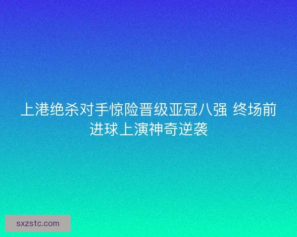上港绝杀对手惊险晋级亚冠八强 终场前进球上演神奇逆袭